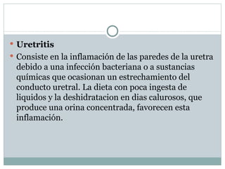 Uretritis Consiste en la inflamación de las paredes de la uretra debido a una infección bacteriana o a sustancias químicas que ocasionan un estrechamiento del conducto uretral. La dieta con poca ingesta de liquidos y la deshidratacion en dias calurosos, que produce una orina concentrada, favorecen esta inflamación. 