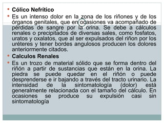 Cólico Nefrítico Es un intenso dolor en la zona de los riñones y de los órganos genitales, que en ocasiones va acompañado de pérdidas de sangre por la orina. Se debe a cálculos renales o precipitados de diversas sales, como fosfatos, uratos y oxalatos, que al ser expulsados del riñon por los uréteres y tener bordes angulosos producen los dolores anteriormente citados. Calculos Renales Es un trozo de material sólido que se forma dentro del riñón a partir de sustancias que están en la orina. La piedra se puede quedar en el riñón o puede desprenderse e ir bajando a través del tracto urinario. La intensidad de la sintomatología (dolor) está generalmente relacionada con el tamaño del cálculo. En ocasiones se produce su expulsión casi sin sintomatología 