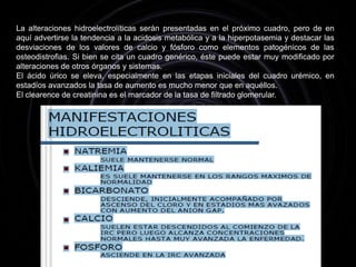 Las manifestaciones clínicas de la enfermedad resultan del fracaso dediversas funciones que están a cargo del riñón y que se representan en eldiagrama del cuadro.Los defectos de excreción conducen a las alteraciones hidroelectrolíticasy otras alteraciones funcionales resultantes de la retención de productos delcatabolismo celular y su consiguiente desbalance ácido-base.Los defectos de la degradación de la insulina explican la reducción de losrequerimientos de insulina o hipoglucemiantes que presentan los diabéticoscuando se instala el daño renal. Los defectos de degradación de parathormona (PTH) participan en los fenómenos osteodistróficos que caracterizan a la enfermedad.Los defectos de eritropoyetina conducen a la anemia, elementoprácticamente constante del síndrome, En tanto que el déficit de vitamina D esuno de los factores participantes en la osteodistrofia. La liberación de reninaactiva el sistema renina angiotensina aldosterona, favoreciendo la retenciónhidrosalina, la vasoconstricción, hipertensión, etc.