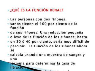 ¿QUÉ ES LA FUNCIÓN RENAL? Las personas con dos riñones  sanos tienen el 100 por ciento de la función  de sus riñones. Una reducción pequeña  o leve de la función de los riñones, hasta  un 30 ó 40 por ciento, sería muy difícil de  percibir.  La función de los riñones ahora se  calcula usando una muestra de sangre y una  fórmula para determinar la tasa de iltración  glomerular estimada (estimated glomerular  iltration rate, eGFR por sus siglas) 