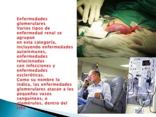 Enfermedades glomerulares  Varios tipos de enfermedad renal se agrupan  en esta categoría, incluyendo enfermedades  autoinmunes, enfermedades relacionadas  con infecciones y enfermedades escleróticas.  Como su nombre lo indica, las enfermedades  glomerulares atacan a los pequeños vasos  sanguíneos, o glomérulos, dentro del  riñó 