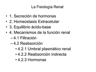 La Fisiología Renal 1. Secreción de hormonas  2. Homeostasis Extracelular  3. Equilibrio ácido-base  4. Mecanismos de la función renal  4.1 Filtración  4.2 Reabsorción  4.2.1 Umbral plasmático renal  4.2.2 Reabsorción indirecta  4.2.3 Hormonas  