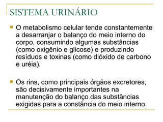 SISTEMA URINÁRIO
   O metabolismo celular tende constantemente
    a desarranjar o balanço do meio interno do
    corpo, consumindo algumas substâncias
    (como oxigênio e glicose) e produzindo
    resíduos e toxinas (como dióxido de carbono
    e uréia).

   Os rins, como principais órgãos excretores,
    são decisivamente importantes na
    manutenção do balanço das substâncias
    exigidas para a constância do meio interno.
 