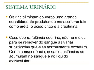SISTEMA URINÁRIO
   Os rins eliminam do corpo uma grande
    quantidade de produtos de metabolismo tais
    como uréia, o ácido úrico e a creatinina.

   Caso ocorra falência dos rins, não há meios
    para se remover do sangue as várias
    substâncias que eles normalmente excretam.
    Como conseqüência, essas substâncias se
    acumulam no sangue e no líquido
    extracelular.
 