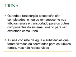 URINA

   Quando a reabsorção e secreção são
    completados, o líquido remanescente nos
    túbulos renais e transportado para os outros
    componentes do sistema urinário para ser
    excretado como urina.

   A urina consiste de água e substâncias que
    foram filtradas ou secretadas para os túbulos
    renais, mas não reabsorvidas
 