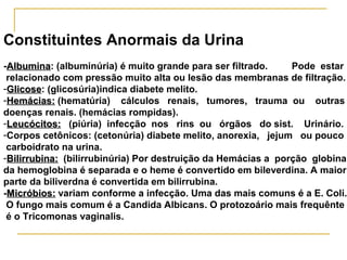 Constituintes Anormais da Urina
-Albumina: (albuminúria) é muito grande para ser filtrado.
 Albumina                                                      Pode estar
 relacionado com pressão muito alta ou lesão das membranas de filtração.
-Glicose: (glicosúria)indica diabete melito.
 Glicose
-Hemácias: (hematúria) cálculos renais, tumores, trauma ou outras
doenças renais. (hemácias rompidas).
-Leucócitos: (piúria) infecção nos rins ou órgãos do sist. Urinário.
-Corpos cetônicos: (cetonúria) diabete melito, anorexia, jejum ou pouco
 carboidrato na urina.
-Bilirrubina: (bilirrubinúria) Por destruição da Hemácias a porção globina
da hemoglobina é separada e o heme é convertido em bileverdina. A maior
parte da biliverdna é convertida em bilirrubina.
-Micróbios: variam conforme a infecção. Uma das mais comuns é a E. Coli.
 O fungo mais comum é a Candida Albicans. O protozoário mais frequênte
 é o Tricomonas vaginalis.
 