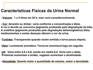 Características Físicas da Urina Normal
- Volume: 1 a 2 litros em 24 h, mas varia consideravelmente.
  Volume

- Cor: Amarelo ou âmbar, varia conforme a concentração e dieta.
  Cor
A cor é devida ao urocroma (pigmento produzido pela degradação da bile)
A urobilina (pigmento produzido pela degradação dahemoglobina) dieta,
medicamentos e certas doenças alteram a cor da urina.

-Turbidez: Transparente quando recém emitida e turva pouco depois.
 Turbidez

-Odor: Levemente aromática. Torna-se amoniacal logo em seguida.
 Odor

-pH: Varia entre 4,6 e 8,0, sendo em média 6,0. Varia com a dieta.
 pH
 Proteínas aumentam a acidez, vegetais aumentam a alcalinidade.

- Densidade: Quanto maior a quantidade de solutos, maior a densidade.
  Densidade
 
