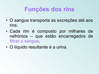 Funções dos rins
• O sangue transporta as excreções até aos
  rins.
• Cada rim é composto por milhares de
  nefrónios – que estão encarregados de
  filtrar o sangue.
• O líquido resultante é a urina.
 