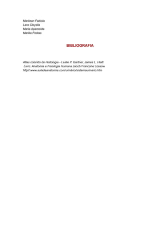 Maritzan Fabiola
Lara Cleyslla
Maria Aparecida
Marilia Freitas

BIBLIOGRAFIA

Atlas colorido de Histologia - Leslie P. Gartner, James L. Hiatt
Livro: Anatomia e Fisiologia Humana Jacob Francone Lossow
http//:www.auladeanatomia.com/urinário/sistemaurinario.htm

 
