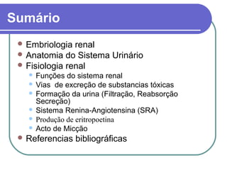 Sumário
 Embriologia renal
 Anatomia do Sistema Urinário
 Fisiologia renal
 Funções do sistema renal
 Vias de excreção de substancias tóxicas
 Formação da urina (Filtração, Reabsorção
Secreção)
 Sistema Renina-Angiotensina (SRA)
 Produção de eritropoetina
 Acto de Micção
 Referencias bibliográficas
 