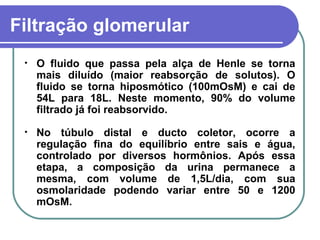 Filtração glomerular
• O fluido que passa pela alça de Henle se torna
mais diluído (maior reabsorção de solutos). O
fluido se torna hiposmótico (100mOsM) e cai de
54L para 18L. Neste momento, 90% do volume
filtrado já foi reabsorvido.
• No túbulo distal e ducto coletor, ocorre a
regulação fina do equilíbrio entre sais e água,
controlado por diversos hormônios. Após essa
etapa, a composição da urina permanece a
mesma, com volume de 1,5L/dia, com sua
osmolaridade podendo variar entre 50 e 1200
mOsM.
 