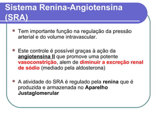 Sistema Renina-Angiotensina
(SRA)
 Tem importante função na regulação da pressão
arterial e do volume intravascular.
 Este controle é possível graças à ação da
angiotensina II que promove uma potente
vasoconstrição, alem de diminuir a excreção renal
de sódio (mediado pela aldosterona)
 A atividade do SRA é regulado pela renina que é
produzida e armazenada no Aparelho
Justaglomerular
 