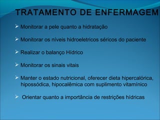 TRATAMENTO DE ENFERMAGEM
 Monitorar a pele quanto a hidratação
 Monitorar os níveis hidroeletricos séricos do paciente
 Realizar o balanço Hídrico
 Monitorar os sinais vitais
 Manter o estado nutricional, oferecer dieta hipercalórica,
hipossódica, hipocalêmica com suplimento vitamínico
 Orientar quanto a importância de restrições hídricas
 