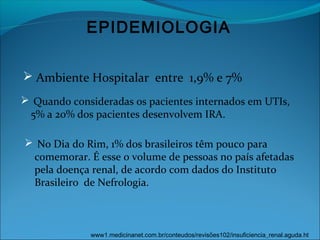 EPIDEMIOLOGIA
 Ambiente Hospitalar entre 1,9% e 7%
 Quando consideradas os pacientes internados em UTIs,
5% a 20% dos pacientes desenvolvem IRA.
www1.medicinanet.com.br/conteudos/revisões102/insuficiencia_renal.aguda.ht
 No Dia do Rim, 1% dos brasileiros têm pouco para
comemorar. É esse o volume de pessoas no país afetadas
pela doença renal, de acordo com dados do Instituto
Brasileiro de Nefrologia.
 