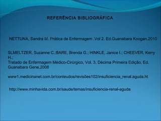 NETTUNA, Sandra M. Prática de Enfermagem .Vol 2. Ed.Guanabara Koogan,2010
REFERÊNCIA BIBLIOGRÁFICA
www1.medicinanet.com.br/conteudos/revisões102/insuficiencia_renal.aguda.ht
http://www.minhavida.com.br/saude/temas/insuficiencia-renal-aguda
SLMELTZER, Suzanne C.;BARE, Brenda G.; HINKLE, Janice I.; CHEEVER, Kerry
H.;
Tratado de Enfermagem Médico-Cirúrgico, Vol. 3, Décima Primeira Edição, Ed.
Guanabara Gene,2008
 