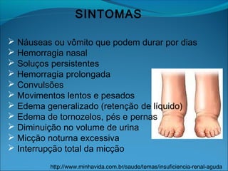 SINTOMAS
 Náuseas ou vômito que podem durar por dias
 Hemorragia nasal
 Soluços persistentes
 Hemorragia prolongada
 Convulsões
 Movimentos lentos e pesados
 Edema generalizado (retenção de líquido)
 Edema de tornozelos, pés e pernas
 Diminuição no volume de urina
 Micção noturna excessiva
 Interrupção total da micção
http://www.minhavida.com.br/saude/temas/insuficiencia-renal-aguda
 