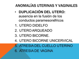 ANOMALÍAS UTERINAS Y VAGINALES
• DUPLICACIÓN DEL UTERO:
ausencia en la fusión de los
conductos paramesonéfricos
1. UTERO DIDELFO
2. UTEROARQUEADO
3. UTERO BICORNE.
4. UTERO BICORNE UNICERVICAL
5. ATRESIA DEL CUELLO UTERINO
6. ATRESIA DE VAGINA
 