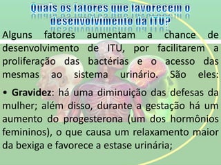 Alguns fatores aumentam a chance de
desenvolvimento de ITU, por facilitarem a
proliferação das bactérias e o acesso das
mesmas ao sistema urinário. São eles:
• Gravidez: há uma diminuição das defesas da
mulher; além disso, durante a gestação há um
aumento do progesterona (um dos hormônios
femininos), o que causa um relaxamento maior
da bexiga e favorece a estase urinária;
 