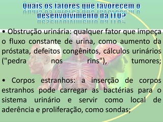• Obstrução urinária: qualquer fator que impeça
o fluxo constante de urina, como aumento da
próstata, defeitos congênitos, cálculos urinários
("pedra nos rins"), tumores;
• Corpos estranhos: a inserção de corpos
estranhos pode carregar as bactérias para o
sistema urinário e servir como local de
aderência e proliferação, como sondas;
 