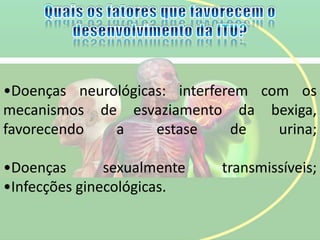 •Doenças neurológicas: interferem com os
mecanismos de esvaziamento da bexiga,
favorecendo a estase de urina;
•Doenças sexualmente transmissíveis;
•Infecções ginecológicas.
 