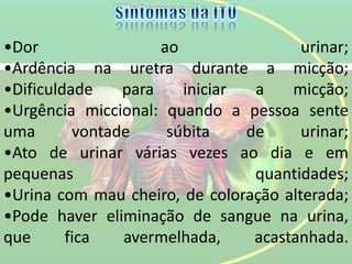 •Dor ao urinar;
•Ardência na uretra durante a micção;
•Dificuldade para iniciar a micção;
•Urgência miccional: quando a pessoa sente
uma vontade súbita de urinar;
•Ato de urinar várias vezes ao dia e em
pequenas quantidades;
•Urina com mau cheiro, de coloração alterada;
•Pode haver eliminação de sangue na urina,
que fica avermelhada, acastanhada.
 