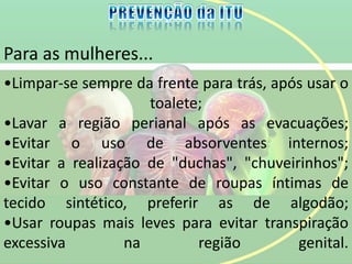 Para as mulheres...
•Limpar-se sempre da frente para trás, após usar o
toalete;
•Lavar a região perianal após as evacuações;
•Evitar o uso de absorventes internos;
•Evitar a realização de "duchas", "chuveirinhos";
•Evitar o uso constante de roupas íntimas de
tecido sintético, preferir as de algodão;
•Usar roupas mais leves para evitar transpiração
excessiva na região genital.
 