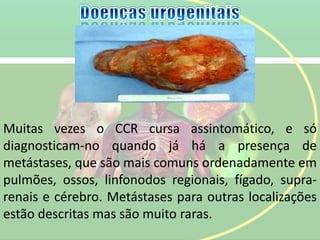 Muitas vezes o CCR cursa assintomático, e só
diagnosticam-no quando já há a presença de
metástases, que são mais comuns ordenadamente em
pulmões, ossos, linfonodos regionais, fígado, supra-
renais e cérebro. Metástases para outras localizações
estão descritas mas são muito raras.
 