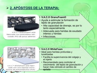  2. APÓSITOSS DE LA TERAPIA:
• V.A.C.® GranuFoam®
• Ayuda a estimular la formación de
tejido de granulación
• Alta capacidad de drenaje, es por lo
tanto especialmente
• Adecuada para heridas de exudado
intenso y heridas
• Infecciosas.
• V.A.C.® WhiteFoam
• Ideal para heridas profundas y
tunelizadas
• Facilita la supervivencia del colgajo y
el injerto
• Recomendado para controlar el
crecimiento del tejido de granulación y
hacer más cómodo el cambio de
apósito
 
