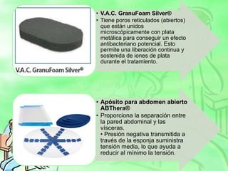 • V.A.C. GranuFoam Silver®
• Tiene poros reticulados (abiertos)
que están unidos
microscópicamente con plata
metálica para conseguir un efecto
antibacteriano potencial. Esto
permite una liberación continua y
sostenida de iones de plata
durante el tratamiento.
• Apósito para abdomen abierto
ABThera®
• Proporciona la separación entre
la pared abdominal y las
vísceras.
• Presión negativa transmitida a
través de la esponja suministra
tensión media, lo que ayuda a
reducir al mínimo la tensión.
 