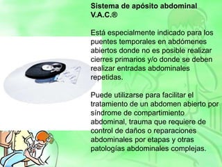 Sistema de apósito abdominal
V.A.C.®
Está especialmente indicado para los
puentes temporales en abdómenes
abiertos donde no es posible realizar
cierres primarios y/o donde se deben
realizar entradas abdominales
repetidas.
Puede utilizarse para facilitar el
tratamiento de un abdomen abierto por
síndrome de compartimiento
abdominal, trauma que requiere de
control de daños o reparaciones
abdominales por etapas y otras
patologías abdominales complejas.
 