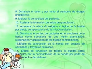 8. Disminuir el dolor y por tanto el consumo de drogas
analgésicas.
9. Mejorar la comodidad del paciente.
10. Acelerar la formación de tejido de granulación.
11. Aumentar la oferta de oxígeno al tejido de la herida
por efecto compensatorio de la microcirculación.
12. Disminuye el conteo de bacterias en el ambiente de la
herida como sumatoria de una mejor granulación,
oxigenación y aspiración de los fluidos contaminados.
13.Efecto de contracción de la herida con colapso de
cavidades y trayectos fistulosos.
14. Efecto de ferulación de tejidos al quedar estos
inmóviles por la compactación de la herida por parte de
los elementos del sistema.
 