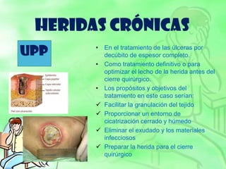 HERIDAS CRÓNICAS
• En el tratamiento de las úlceras por
decúbito de espesor completo.
• Como tratamiento definitivo o para
optimizar el lecho de la herida antes del
cierre quirúrgico.
• Los propósitos y objetivos del
tratamiento en este caso serían:
 Facilitar la granulación del tejido
 Proporcionar un entorno de
cicatrización cerrado y húmedo
 Eliminar el exudado y los materiales
infecciosos
 Preparar la herida para el cierre
quirúrgico
UPP
 