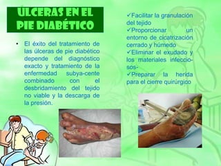 ÚLCERAS EN EL
PIE DIABÉTICO
• El éxito del tratamiento de
las úlceras de pie diabético
depende del diagnóstico
exacto y tratamiento de la
enfermedad subya-cente
combinado con el
desbridamiento del tejido
no viable y la descarga de
la presión.
Facilitar la granulación
del tejido
Proporcionar un
entorno de cicatrización
cerrado y húmedo
Eliminar el exudado y
los materiales infeccio-
sos-
Preparar la herida
para el cierre quirúrgico
 