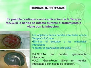 Los objetivos de las heridas infectadas con la
Terapia V.A.C. son:
•Eliminar el exudado y los materiales
infecciosos
•Facilitar la granulación del tejido
V.A.C.ULTA en heridas gravemente
infectadas.
V.A.C. GranuFoam Silver en heridas
infectadas o con riesgo de infección.
Es posible continuar con la aplicación de la Terapia
V.A.C, si la herida se infecta durante el tratamiento o
viene con la infección.
 