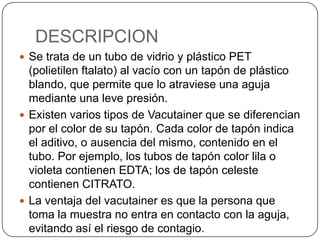 DESCRIPCION
 Se trata de un tubo de vidrio y plástico PET
(polietilen ftalato) al vacío con un tapón de plástico
blando, que permite que lo atraviese una aguja
mediante una leve presión.
 Existen varios tipos de Vacutainer que se diferencian
por el color de su tapón. Cada color de tapón indica
el aditivo, o ausencia del mismo, contenido en el
tubo. Por ejemplo, los tubos de tapón color lila o
violeta contienen EDTA; los de tapón celeste
contienen CITRATO.
 La ventaja del vacutainer es que la persona que
toma la muestra no entra en contacto con la aguja,
evitando así el riesgo de contagio.
 