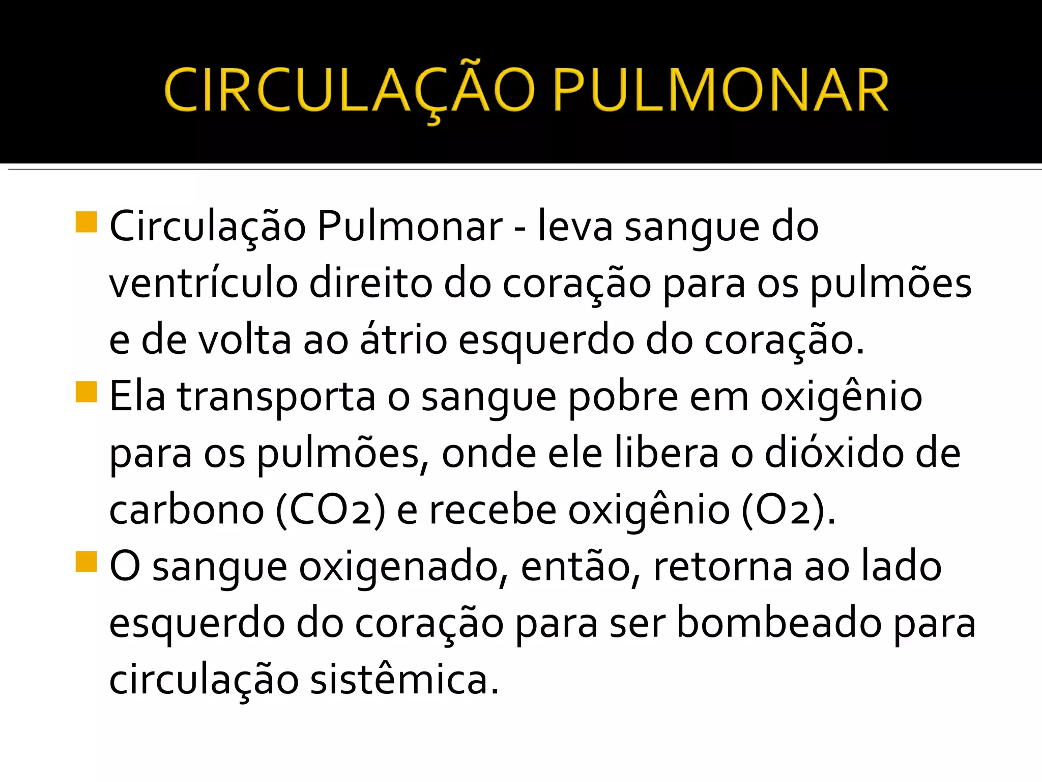  Circulação Pulmonar - leva sangue do
  ventrículo direito do coração para os pulmões
  e de volta ao átrio esquerdo do coração.
 Ela transporta o sangue pobre em oxigênio
  para os pulmões, onde ele libera o dióxido de
  carbono (CO2) e recebe oxigênio (O2).
 O sangue oxigenado, então, retorna ao lado
  esquerdo do coração para ser bombeado para
  circulação sistêmica.
 
