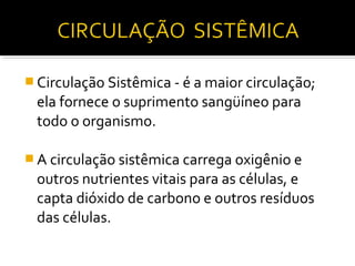  Circulação Sistêmica - é a maior circulação;
 ela fornece o suprimento sangüíneo para
 todo o organismo.

 A circulação sistêmica carrega oxigênio e
 outros nutrientes vitais para as células, e
 capta dióxido de carbono e outros resíduos
 das células.
 
