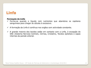 Linfa
  Formação da Linfa
   Forma-se quando o líquido com nutrientes que abandona os capilares
     sanguíneos para chegar às células é excessivo.

   A formação da Linfa é contínua nos orgãos com actividade constante.

   A grande maioria dos tecidos estão em contacto com a Linfa, à excepção do
    SNC (Sistema Nervoso Central), Córnea, Cristalino, Tecidos epiteliais e capas
    internas da parede arterial.




Maria Teresa Castilho Sousa - 10ª Acção de Técnicas de Esteticismo e Cosmetologia 2010/2011   14
 