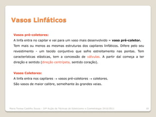 Vasos Linfáticos

   Vasos pré-coletores:
   A linfa entra no capilar e vai para um vaso mais desenvolvido = vaso pré-coletor.
   Tem mais ou menos as mesmas estruturas dos capilares linfáticos. Difere pelo seu
   revestimento - um tecido conjuntivo que sofre estreitamento nas pontas. Tem
   características elásticas, tem a concessão de válvulas. A partir daí começa a ter
   direção e sentido (direção centrípeta, sentido coração).


   Vasos Coletores:
   A linfa entra nos capilares  vasos pré-coletores  coletores.
   São vasos de maior calibre, semelhante às grandes veias.




Maria Teresa Castilho Sousa - 10ª Acção de Técnicas de Esteticismo e Cosmetologia 2010/2011   18
 