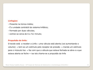Linfagion
   - Presente na túnica média;
   - É a unidade contráctil do sistema linfático;
   - Formado por duas válvulas;
   - contrai-se cerca de 6 a 7x/ minuto;


   Propulsão da linfa:
   O tecido está a receber a Linfa uma válvula está aberta (vai aumentando o
   volume)  tem-se um estímulo pelo receptor de pressão  manda um estímulo
   para o músculo liso  faz com que a válvula que estava fechada se abra e a que
   estava aberta se feche = isa isto chama-se a propulsão da linfa




Maria Teresa Castilho Sousa - 10ª Acção de Técnicas de Esteticismo e Cosmetologia 2010/2011   19
 