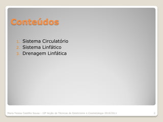 Conteúdos

       1.   Sistema Circulatório
       2.   Sistema Linfático
       3.   Drenagem Linfática




Maria Teresa Castilho Sousa - 10ª Acção de Técnicas de Esteticismo e Cosmetologia 2010/2011   2
 