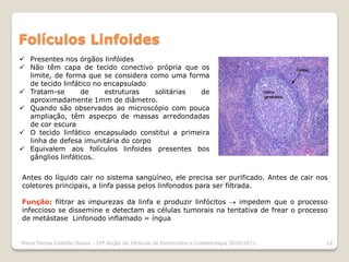 Folículos Linfoides
 Presentes nos órgãos linfóides
 Não têm capa de tecido conectivo própria que os
  limite, de forma que se considera como uma forma
  de tecido linfático no encapsulado
 Tratam-se       de     estruturas   solitárias  de
  aproximadamente 1mm de diâmetro.
 Quando são observados ao microscópio com pouca
  ampliação, têm aspecpo de massas arredondadas
  de cor escura
 O tecido linfático encapsulado constitui a primeira
  linha de defesa imunitária do corpo
 Equivalem aos folículos linfoides presentes bos
  gânglios linfáticos.


Antes do líquido cair no sistema sangüíneo, ele precisa ser purificado. Antes de cair nos
coletores principais, a linfa passa pelos linfonodos para ser filtrada.

Função: filtrar as impurezas da linfa e produzir linfócitos  impedem que o processo
infeccioso se dissemine e detectam as células tumorais na tentativa de frear o processo
de metástase Linfonodo inflamado = íngua


Maria Teresa Castilho Sousa - 10ª Acção de Técnicas de Esteticismo e Cosmetologia 2010/2011   22
 