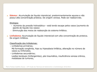    Edema : Acumulação de líquido intersticial, predominantemente aquosa e não
     possui alta concentração proteica. De origem venosa. Pode ser reabsorvido.

     Etiologia:
       - Aumento da pressão hidrostática – está tendo escape pelos vasos (aumento do
        aporte de líquido nos vasos)
      - Diminuição dos meios de reabsorção do sistema linfático.

    Linfedema: Acumulação de líquido intersticial com alta concentração de proteica.
     De origem linfática.

     Classificação dos linfedemas:
     - Linfedemas primários;
       Má formação congênita, hipo ou hiperplasia linfática, alteração no número de
       vasos ou linfonodos.
     - Linfedemas secundários;
       Lesões teciduais (linfangenites), pós traumático, insuficiência venosa crônica,
       metástase de tumores;



Maria Teresa Castilho Sousa - 10ª Acção de Técnicas de Esteticismo e Cosmetologia 2010/2011
 