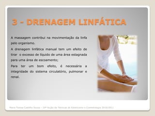 3 - DRENAGEM LINFÁTICA
 A massagem contribui na movimentação da linfa
 pelo organismo.

 A drenagem linfática manual tem um efeito de
 tirar o excesso de líquido de uma área estagnada
 para uma área de escoamento;

 Para     ter   um      bom      efeito,    é    necessária       a
 integridade do sistema circulatório, pulmonar e
 renal.




Maria Teresa Castilho Sousa - 10ª Acção de Técnicas de Esteticismo e Cosmetologia 2010/2011
 
