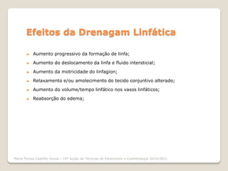 Efeitos da Drenagam Linfática

          Aumento progressivo da formação de linfa;

          Aumento do deslocamento da linfa e fluido intersticial;

          Aumento da motricidade do linfagion;

          Relaxamento e/ou amolecimento do tecido conjuntivo alterado;

          Aumento do volume/tempo linfático nos vasos linfáticos;

          Reabsorção do edema;




Maria Teresa Castilho Sousa - 10ª Acção de Técnicas de Esteticismo e Cosmetologia 2010/2011
 