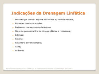 Indicações da Drenagem Linfática
           Pessoas que tenham alguma dificuldade no retorno venosos;

           Pacientes mastectomizadas;

           Problemas que ocasionam linfedema;

           No pré e pós-operatório de cirurgia plástica e reparadora;

           Edemas;

           Celulite;

           Retardar o envelhecimento;

           Acne;

           Gravidez




Maria Teresa Castilho Sousa - 10ª Acção de Técnicas de Esteticismo e Cosmetologia 2010/2011
 