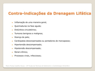 Contra-indicações da Drenagem Lifática

           Inflamação de uma maneira geral;

           Queimaduras na fase aguda;

           Distúrbios circulatórios;

           Tumores benignos e malignos;

           Doença de pele;

           Cardiopatas desconpensados ou portadores de marcapasso;

           Hipertensão descompensado;

           Hipotensão descompensado;

           Renal crônico;

           Processos virais, infecciosos;




Maria Teresa Castilho Sousa - 10ª Acção de Técnicas de Esteticismo e Cosmetologia 2010/2011
 