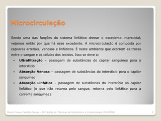 Microcirculação

   Sendo uma das funções do sistema linfático drenar o excedente intersticial,
   vejamos então por que há esse excedente. A microcirculação é composta por
   capilares arteriais, venosos e linfáticos. É neste ambiente que ocorrem as trocas
   entre o sangue e as células dos tecidos. Isso se deve a:
    •    Ultrafiltração – passagem de substâncias do capilar sanguíneo para o
         interstício
    •    Absorção Venosa – passagem de substâncias do interstício para o capilar
         sanguíneo
    •    Absorção Linfática – passagem de substâncias do interstício ao capilar
         linfático (o que não retorna pelo sangue, retorna pelo linfático para a
         corrente sanguínea)




Maria Teresa Castilho Sousa - 10ª Acção de Técnicas de Esteticismo e Cosmetologia 2010/2011   9
 