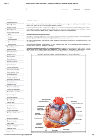 08/09/13 Sistema Venoso - Vasos Sangüíneos - Sistema Cardiovascular - Sistemas - Aula de Anatomia
www.auladeanatomia.com/site/pagina.php?idp=146 1/9
PROCURAR CADASTRE-SE CONTATO
Sistema Venoso
É constituído por tubos chamados de veias que tem como função conduzir o sangue dos capilares para o coração. As veias,
também como as artérias, pertencem a grande e a pequena circulação.
O circuito que termina no átrio esquerdo através das quatro veias pulmonares trazendo sangue arterial dos pulmões chama-
se de pequena circulação ou circulação pulmonar. E o circuito que termina no átrio direito através das veias cavas e do seio
coronário retornando com sangue venoso chama-se de grande circulação ou circulação sistêmica.
Algumas veias importantes do corpo humano:
Veias da circulação pulmonar (ou pequena circulação): As veias que conduzem o sangue que retorna dos pulmões
para o coração após sofrer a hematose (oxigenação), recebem o nome de veias pulmonares.
São quatro veias pulmonares, duas para cada pulmão, uma direita superior e uma direita inferior, uma esquerda superior e uma
esquerda inferior.
As quatro veias pulmonares vão desembocar no átrio esquerdo. Estas veias são formadas pelas veias segmentares que
recolhem sangue arterial dos segmentos pulmonares.
Veias da circulação sistêmica (ou da grande circulação): duas grandes veias desembocam no átrio direito trazendo
sangue venoso para o coração. São elas: veia cava superior e veia cava inferior. Temos também o seio coronário que é um
amplo conduto venoso formado pelas veias que estão trazendo sangue venoso que circulou no próprio coração.
VEIAS PULMONARES, CAVAS SUPERIOR E INFERIOR E SEIO CORONÁRIO
Fonte: NET T ER, Frank H.. A tlas de A natomia Humana. 2ed. P orto A legre: A rtmed, 2000.
Sistemas
Sistema Esquelético
Sistema Muscular
Sistema Articular
Sistema Nervoso
Sistema Cardiovascular
Sangue
Coração
Vasos Sangüíneos
Sistema Arterial
Sistema Venoso
Sistema Respiratório
Sistema Linfático
Sistema Digestório
Sistema Urinário
Sistema Genital
Sistema Endócrino
Sistema Tegumentar
Generalidades
História da Anatomia
Conceito de Anatomia
Constituição do Corpo
Termos Anatômicos
Posição Anatômica
Abordagens Anatômicas
Planos Anatômicos
Divisão do Corpo
Epônimos Anatômicos
Quadrantes Abdominais
Nomenclatura Atualizada
Aprendizagem
Ensino da Anatomia
Estudo Dirigido
Faça seu teste
Parte Técnica
Doação de Corpos
Técnico de Anatomia
Montagem de Laboratório
Matérias
Anatomia Comparada
Corpo Translúcido
Lauro Backes
Günther von Hagens
Capela de Ossos
Bibliografia
 