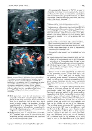 The fetal venous system, Part II                                                                                                101


                                                                           Echocardiographic diagnosis of PAPVC is made by
                                                                        visualizing pulmonary veins connecting to the structure
                                                                        involved; Doppler studies are invaluable in identiﬁcation
                                                                        and classiﬁcation of this group of anomalies, and three-
                                                                        dimensional (3D)/4D ultrasound modalities may have
                                                                        added value in their diagnosis74 – 76 .


                                                                        Total anomalous pulmonary venous connection

                                                                        Total anomalous pulmonary venous connection (TAPVC)
                                                                        involves complete disconnection between the pulmonary
                                                                        veins and the left atrium (Figure 10)71 . All the pulmonary
                                                                        veins drain into the right atrium or systemic veins. One-
                                                                        third of cases present with an associated anomaly, while
                                                                        two thirds are isolated. TAPVC can be classiﬁed into four
                                                                        types71 :

                                                                        Type I: anomalous connection at the supracardiac level;
                                                                        Type II: anomalous connection at the cardiac level;
                                                                        Type III: anomalous connection at the infracardiac level;
                                                                        Type IV: connections at two or more of supracardiac,
                                                                          cardiac and infracardiac levels.

                                                                          Alternatively, this anomaly can be classed into two
                                                                        groups:

                                                                        (1) supradiaphragmatic type: pulmonary veins are con-
                                                                            nected to: the left innominate vein by the characteristic
                                                                            vertical vein, or the coronary sinus, the right atrium,
                                                                            or the SVC, without pulmonary venous obstruction;
                                                                        (2) infradiaphragmatic type: pulmonary veins drain into
                                                                            the portal vein or hepatic veins, with pulmonary
                                                                            venous obstruction.

                                                                           There is usually an atrial septal defect. An obstruction
                                                                        in the pulmonary venous channel will impact the
                                                                        prognosis of TAPVC. One third of patients have
Figure 8 Incomplete absence of the portal venous system (IAPVS).        an associated major anomaly, including cor bilocular,
Two different forms are shown: (a) absent right portal vein and         single ventricle, truncus arteriosus, transposition of the
portal sinus, showing X-shaped conﬁguration formed by the               great arteries, pulmonary atresia, aortic coarctation,
umbilical vein (UV), left portal vein (LPV) branches and the ductus
                                                                        hypoplastic left ventricle, or anomalies of the systemic
venosus (DV), in the standard transverse plane for abdominal
circumference measurement; (b) dilated aberrant ‘horseshoe              veins.
shaped’ arrangement of vessels encircling the right hepatic lobe. Ao,      TAPVC should be suspected when pulmonary veins
aorta; IVC, inferior vena cava; LPVi, left portal vein inferior         cannot be visualized entering the left atrium in the
branch; LPVm, left portal vein medial branch; SP, spine;                four-chamber apical view plane, with a wide gap
St, stomach.
                                                                        between the posterior wall of the left atrium and the
                                                                        descending aorta. In the supracardiac type, the right
(4) Left pulmonary veins to left innominate vein                        atrium volume overload causes enlargement of the
    (Figure 9c): veins from only the upper left lobe, or                atrium and a bowing leftwards of the interatrial septum.
    all of the left lung, drain into the left innominate                The common pulmonary channel may be visualized
    vein via an anomalous vertical vein; atrial septal                  posterior to the left atrium with color Doppler, and
    defect is usually present. Left pulmonary drainage                  this can be followed to the site of its connection.
    may alternately be to the coronary sinus, IVC, right                The ascending vertical vein to the left innominate vein
    SVC, right atrium or left subclavian vein, and may be               can be seen in the 3VT view as an additional vessel
    associated with cardiac defects or polysplenia/asplenia             to the left of the pulmonary artery. Doppler studies
    or Turner or Noonan syndromes.                                      show the direction of blood ﬂow in this vessel is
(5) Left pulmonary veins to coronary sinus (Figure 9d),                 cephalad, opposite to that in the SVC. In the infracardiac
    IVC, right SVC, right atrium or left subclavian vein;               type, the descending vertical vein can be diagnosed
    very rarely, the right pulmonary veins may connect to               in a transverse plane of the abdomen as an extra
    the azygos vein or coronary sinus.                                  vessel in front of the descending aorta. In the sagittal


Copyright  2010 ISUOG. Published by John Wiley & Sons, Ltd.                              Ultrasound Obstet Gynecol 2010; 36: 93–111.
 